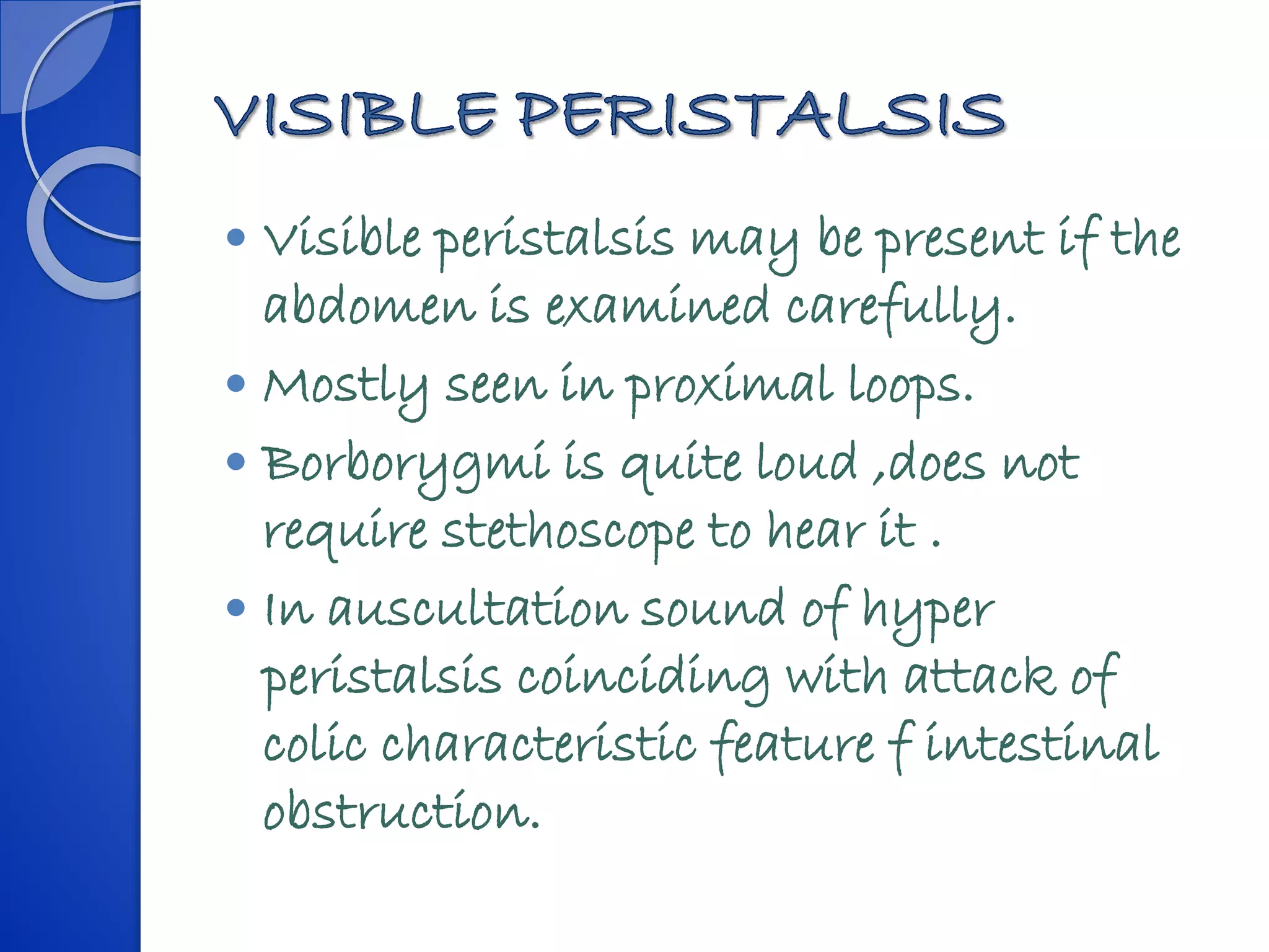  Visible peristalsis may be present if the
abdomen is examined carefully.
 Mostly seen in proximal loops.
 Borborygmi is quite loud ,does not
require stethoscope to hear it .
 In auscultation sound of hyper
peristalsis coinciding with attack of
colic characteristic feature f intestinal
obstruction.
 