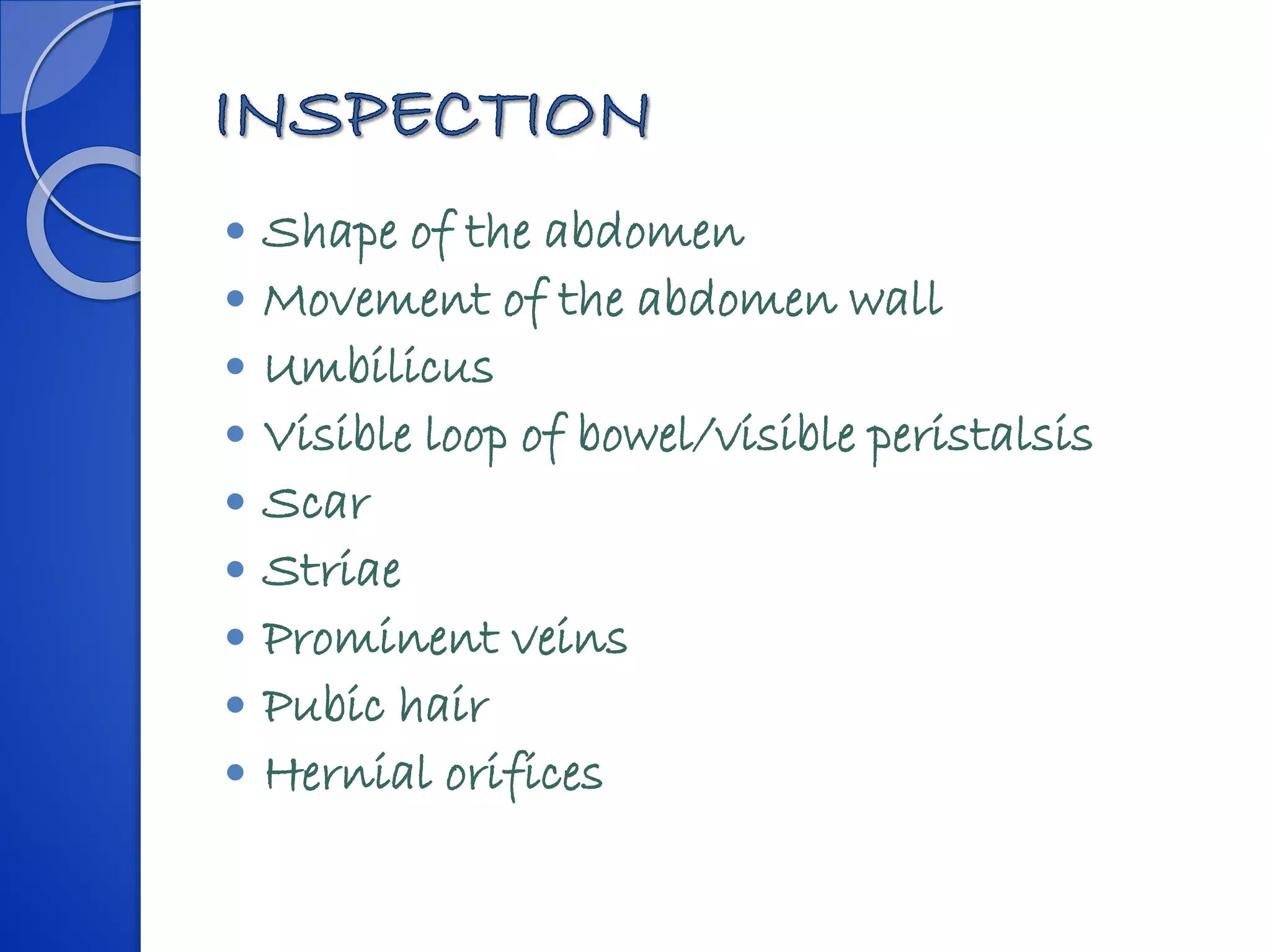 Shape of the abdomen
 Movement of the abdomen wall
 Umbilicus
 Visible loop of bowel/visible peristalsis
 Scar
 Striae
 Prominent veins
 Pubic hair
 Hernial orifices
 