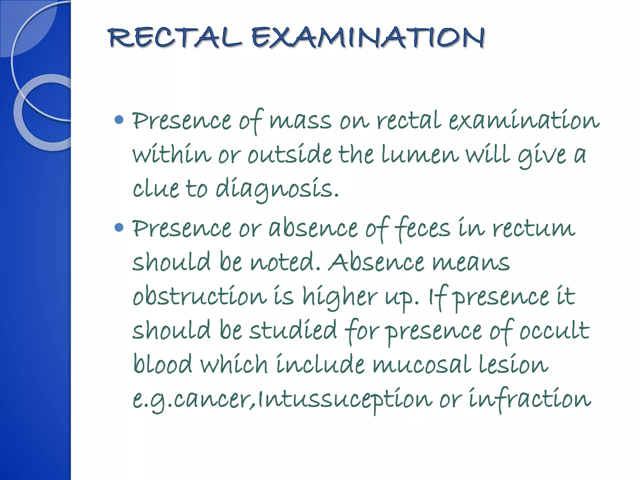  Presence of mass on rectal examination
within or outside the lumen will give a
clue to diagnosis.
 Presence or absence of feces in rectum
should be noted. Absence means
obstruction is higher up. If presence it
should be studied for presence of occult
blood which include mucosal lesion
e.g.cancer,Intussuception or infraction
 
