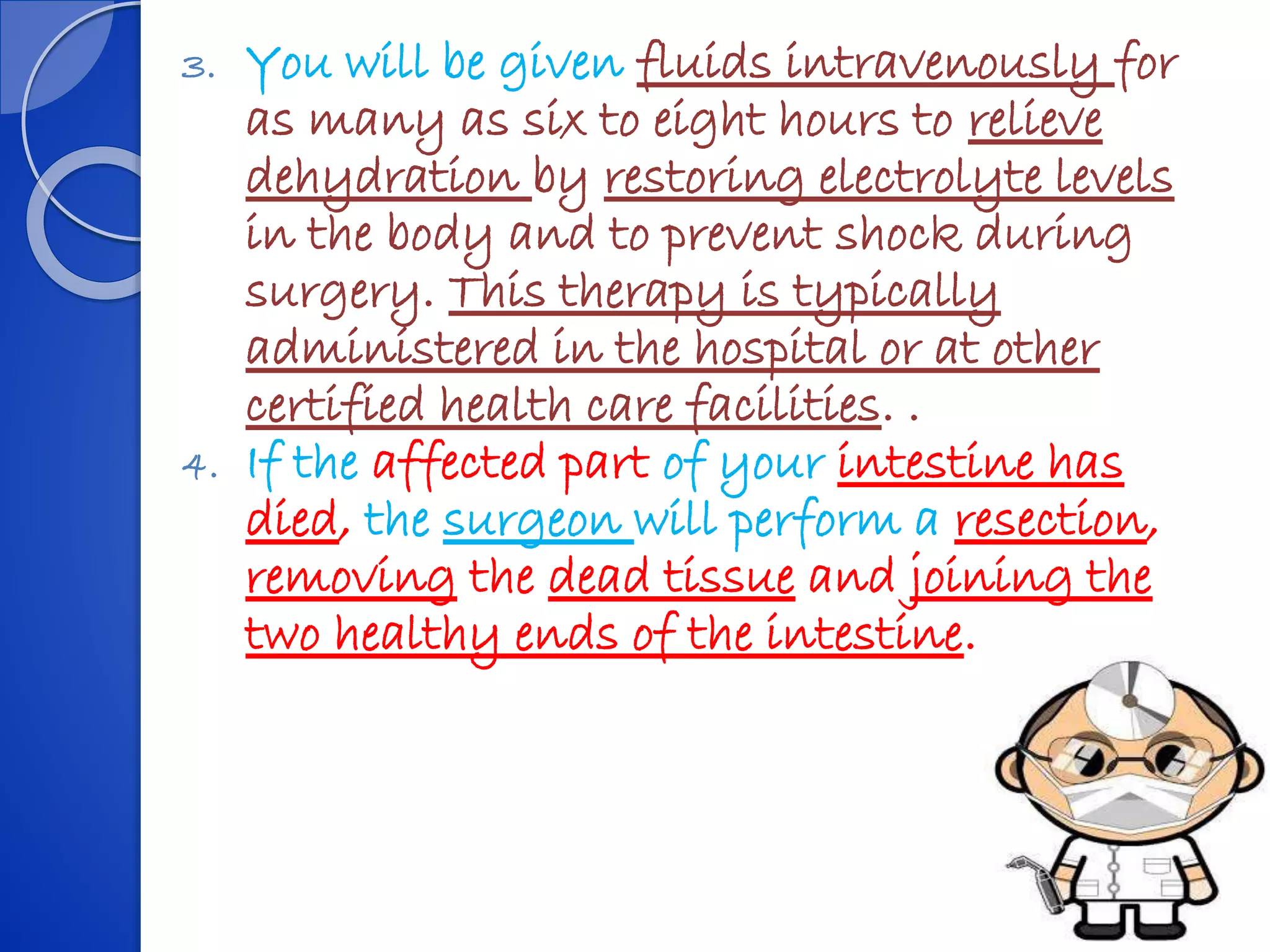 3. You will be given fluids intravenously for
as many as six to eight hours to relieve
dehydration by restoring electrolyte levels
in the body and to prevent shock during
surgery. This therapy is typically
administered in the hospital or at other
certified health care facilities. .
4. If the affected part of your intestine has
died, the surgeon will perform a resection,
removing the dead tissue and joining the
two healthy ends of the intestine.
 