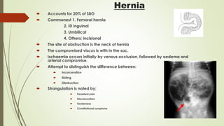 Hernia
 Accounts for 20% of SBO
 Commonest 1. Femoral hernia
2. ID inguinal
3. Umbilical
4. Others: incisional
 The site of obstruction is the neck of hernia
 The compromised viscus is with in the sac.
 Ischaemia occurs initially by venous occlusion, followed by oedema and
arterial compromise.
 Attempt to distinguish the difference between:
 Incarceration
 Sliding
 Obstruction
 Strangulation is noted by:
 Persistent pain
 Discolouration
 Tenderness
 Constitutional symptoms
 