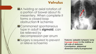Volvulus
A twisting or axial rotation of
a portion of bowel about its
mesentery. When complete it
forms a closed loop
obstruction ischemia
Commonest spontaneous
type in adult is sigmoid, can
be relieved by
decompression per anum
Surgery is required to prevent
or relieve ischaemia
Features: palpable tympanic lump
(sausage shape) in the midline or
left side of abdomen.
Constipation, abdominal
distension (early & progressive)
 