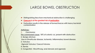 LARGE BOWEL OBSTRUCTION
 Distinguishing ileus from mechanical obstruction is challenging
 Caecum is at the greatest risk of perforation
 Perforation results in the release of formed feaces with heavy bacterial
contamination
Aetiology:
1. Carcinoma:
The commonest cause, 18% of colonic ca. present with obstruction
2. Benign stricture:
Due to Diverticular disease, Ischemia, Inflammatory bowel disease.
3. Volvulus:
-Sigmoid Volvulus/ Caecal Volvulus
4. Hernia.
5. Congenital : HirschPrung, anal stenosis and agenesis
 