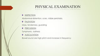 PHYSICAL EXAMINATION
INSPECTION
Abdominal distention, scars, visible peristalsis.
PALPATION
Mass, tenderness, guarding
PERCUSSION
Tymphanic, dullness
AUSCULTATION
Bowel sound are high pitch and increase in frequency
 