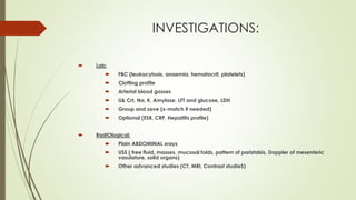 INVESTIGATIONS:
 Lab:
 FBC (leukocytosis, anaemia, hematocrit, platelets)
 Clotting profile
 Arterial blood gasses
 U& Crt, Na, K, Amylase, LFT and glucose, LDH
 Group and save (x-match if needed)
 Optional (ESR, CRP, Hepatitis profile)
 RadiOlogical:
 Plain ABDOMINAL xrays
 USS ( free fluid, masses, mucosal folds, pattern of paristalsis, Doppler of mesenteric
vasulature, solid organs)
 Other advanced studies (CT, MRI, Contrast studieS)
 