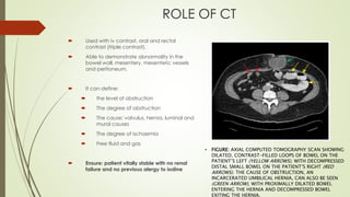 ROLE OF CT
 Used with iv contrast, oral and rectal
contrast (triple contrast).
 Able to demonstrate abnormality in the
bowel wall, mesentery, mesenteric vessels
and peritoneum.
 It can define:
 the level of obstruction
 The degree of obstruction
 The cause: volvulus, hernia, luminal and
mural causes
 The degree of ischaemia
 Free fluid and gas
 Ensure: patient vitally stable with no renal
failure and no previous alergy to iodine
• FIGURE: AXIAL COMPUTED TOMOGRAPHY SCAN SHOWING
DILATED, CONTRAST-FILLED LOOPS OF BOWEL ON THE
PATIENT’S LEFT (YELLOW ARROWS), WITH DECOMPRESSED
DISTAL SMALL BOWEL ON THE PATIENT’S RIGHT (RED
ARROWS). THE CAUSE OF OBSTRUCTION, AN
INCARCERATED UMBILICAL HERNIA, CAN ALSO BE SEEN
(GREEN ARROW), WITH PROXIMALLY DILATED BOWEL
ENTERING THE HERNIA AND DECOMPRESSED BOWEL
EXITING THE HERNIA.
 