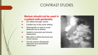 CONTRAST STUDIES
Barium should not be used in
a patient with peritonitis
 As: follow through, enema
 Limited use in the acute setting
 Gastrografin is used in acute
abdomen but is diluted
 Useful in recurrent and chronic
obstruction
 May able to define the level and
mural causes.
 Can be used to distinguish
adynamic and mechanical
obstruction
 