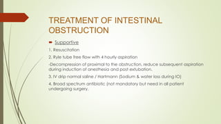 TREATMENT OF INTESTINAL
OBSTRUCTION
 Supportive
1. Resuscitation
2. Ryle tube free flow with 4 hourly aspiration
-Decompression of proximal to the obstruction, reduce subsequent aspiration
during induction of anesthesia and post extubation.
3. IV drip normal saline / Hartmann (Sodium & water loss during IO)
4. Broad spectrum antibiotic (not mandatory but need in all patient
undergoing surgery.
 