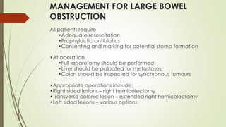 MANAGEMENT FOR LARGE BOWEL
OBSTRUCTION
All patients require
•Adequate resuscitation
•Prophylactic antibiotics
•Consenting and marking for potential stoma formation
•At operation
•Full laparotomy should be performed
•Liver should be palpated for metastases
•Colon should be inspected for synchronous tumours
•Appropriate operations include:
•Right sided lesions – right hemicolectomy
•Transverse colonic lesion – extended right hemicolectomy
•Left sided lesions – various options
 