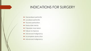 INDICATIONS FOR SURGERY
 Generalised peritonitis
 Localised peritonitis
 Visceral perforation
 Irreducible hernia
 Palpable mass lesion
 Failure to improve
 Advanced malignancy
 Incomplete obstruction
 Advanced malignancy
 