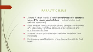 PARALYTIC ILEUS
A state in which there is a failure of transmission of peristaltic
waves 2° to neuromuscular failure ( in Auerbach’s and
Meissner’s plexuses)
Stasis  leads to accumulation of fluid and gas within bowel
a/w distension, vomiting, absence of bowel sound and
absolute constipation
Varieties factors: postoperative, infection, reflex ileus and
metabolic
Radiological: gas filled loops of intestines with multiple fluid
levels
 