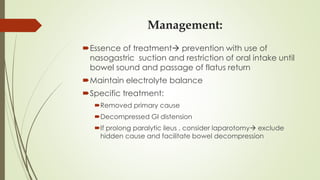 Management:
Essence of treatment prevention with use of
nasogastric suction and restriction of oral intake until
bowel sound and passage of flatus return
Maintain electrolyte balance
Specific treatment:
Removed primary cause
Decompressed GI distension
If prolong paralytic ileus , consider laparotomy exclude
hidden cause and facilitate bowel decompression
 