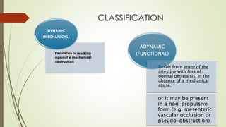 CLASSIFICATION
Result from atony of the
intestine with loss of
normal peristalsis, in the
absence of a mechanical
cause.
or it may be present
in a non-propulsive
form (e.g. mesenteric
vascular occlusion or
pseudo-obstruction)
ADYNAMIC
(FUNCTIONAL)
Result from atony of the
intestine with loss of
normal peristalsis, in the
absence of a mechanical
cause.
or it may be present
in a non-propulsive
form (e.g. mesenteric
vascular occlusion or
pseudo-obstruction)
ADYNAMIC
(FUNCTIONAL)
 