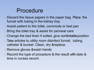 Procedure
Discard the tissue papers in the paper bag. Place the
funnel with tubing in the kidney tray.
Assist patient to the toilet, commode or bed pan
Bring the toilet tray & assist for perineal care
Change the bed linen if soiled, give comfortableposition
Take articles to utility room disinfect funnel, tubing,
catheter & bucket. Clean, dry &replace.
Remove gloves &wash hands
Record the type of procedure & the result wIth date &
time in nurses record .
 
