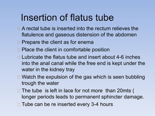 Insertion of flatus tube
A rectal tube is inserted into the rectum relieves the
flatulence and gaseous distension of the abdomen
Prepare the client as for enema
Place the client in comfortable position
Lubricate the flatus tube and insert about 4-6 inches
into the anal canal while the free end is kept under the
water in the kidney tray
Watch the expulsion of the gas which is seen bubbling
trough the water
The tube is left in lace for not more than 20mts (
longer periods leads to permanent sphincter damage.
Tube can be re inserted every 3-4 hours
 