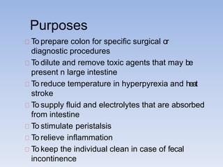 Purposes
To prepare colon for specific surgical or
diagnostic procedures
To dilute and remove toxic agents that may be
present n large intestine
To reduce temperature in hyperpyrexia and heat
stroke
To supply fluid and electrolytes that are absorbed
from intestine
To stimulate peristalsis
To relieve inflammation
To keep the individual clean in case of fecal
incontinence
 