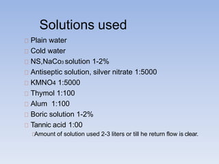 Solutions used
Plain water
Cold water
NS,NaCo3 solution 1-2%
Antiseptic solution, silver nitrate 1:5000
KMNO4 1:5000
Thymol 1:100
Alum 1:100
Boric solution 1-2%
Tannic acid 1:00
Amount of solution used 2-3 liters or till he return flow is clear.
 