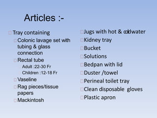 Articles :-
Tray containing
Colonic lavage set with
tubing & glass
connection
Rectal tube
Adult :22-30 Fr
Children :12-18 Fr
Vaseline
Rag pieces/tissue
papers
Mackintosh
Jugs with hot & coldwater
Kidney tray
Bucket
Solutions
Bedpan with lid
Duster /towel
Perineal toilet tray
Clean disposable gloves
Plastic apron
 
