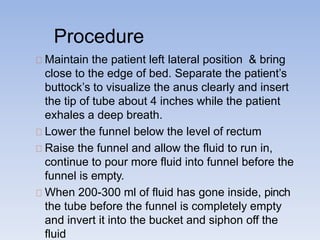 Procedure
Maintain the patient left lateral position & bring
close to the edge of bed. Separate the patient’s
buttock’s to visualize the anus clearly and insert
the tip of tube about 4 inches while the patient
exhales a deep breath.
Lower the funnel below the level of rectum
Raise the funnel and allow the fluid to run in,
continue to pour more fluid into funnel before the
funnel is empty.
When 200-300 ml of fluid has gone inside, pinch
the tube before the funnel is completely empty
and invert it into the bucket and siphon off the
fluid
 