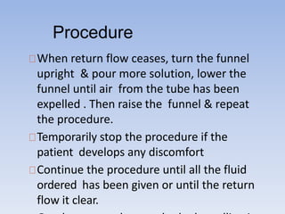 Procedure
When return flow ceases, turn the funnel
upright & pour more solution, lower the
funnel until air from the tube has been
expelled . Then raise the funnel & repeat
the procedure.
Temporarily stop the procedure if the
patient develops any discomfort
Continue the procedure until all the fluid
ordered has been given or until the return
flow it clear.
 