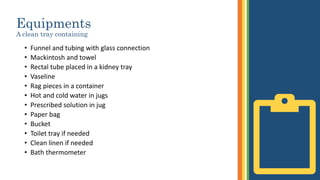 Equipments
A clean tray containing
• Funnel and tubing with glass connection
• Mackintosh and towel
• Rectal tube placed in a kidney tray
• Vaseline
• Rag pieces in a container
• Hot and cold water in jugs
• Prescribed solution in jug
• Paper bag
• Bucket
• Toilet tray if needed
• Clean linen if needed
• Bath thermometer
 