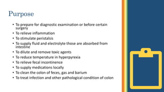 Purpose
• To prepare for diagnostic examination or before certain
surgery
• To relieve inflammation
• To stimulate peristalsis
• To supply fluid and electrolyte those are absorbed from
intestine
• To dilute and remove toxic agents
• To reduce temperature in hyperpyrexia
• To relieve fecal incontinence
• To supply medications locally
• To clean the colon of feces, gas and barium
• To treat infection and other pathological condition of colon
 