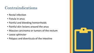 Contraindications
• Rectal infection
• Fistula in anus
• Painful and bleeding hemorrhoids
• Painful skin lesions around the anus
• Massive carcinoma or tumors of the rectum
• Loose sphincter
• Polypus and diverticula of the intestine
 