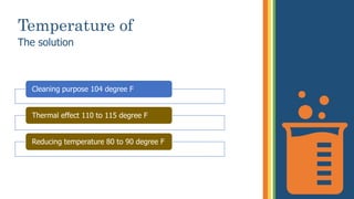 Temperature of
The solution
Cleaning purpose 104 degree F
Thermal effect 110 to 115 degree F
Reducing temperature 80 to 90 degree F
 
