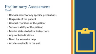 Preliminary Assessment
Check
• Doctors order for any specific precautions
• Diagnosis of the patient
• General condition of the patient
• Self-care ability of the patient
• Mental status to follow instructions
• Any contraindications
• Need for any extra help
• Articles available in the unit
 