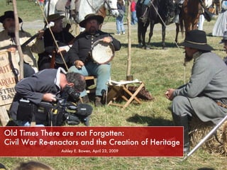 Old Times There are not Forgotten:    Civil War Re-enactors and the Creation of Heritage Ashley E. Bowen, April 23, 2009 