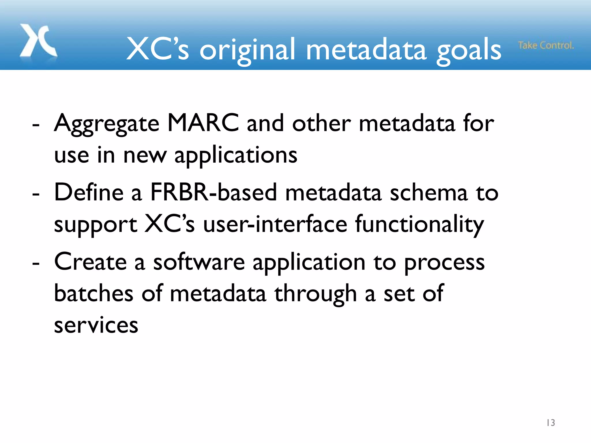 XC’s original metadata goals
- Aggregate MARC and other metadata for
use in new applications
- Define a FRBR-based metadata schema to
support XC’s user-interface functionality
- Create a software application to process
batches of metadata through a set of
services
13
 