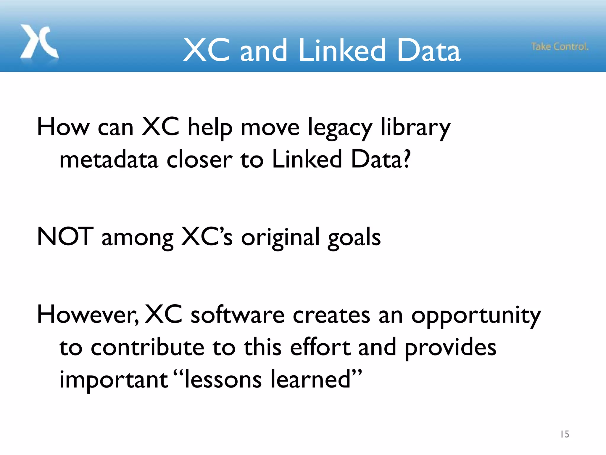 XC and Linked Data
How can XC help move legacy library
metadata closer to Linked Data?
NOT among XC’s original goals
However, XC software creates an opportunity
to contribute to this effort and provides
important “lessons learned”
15
 