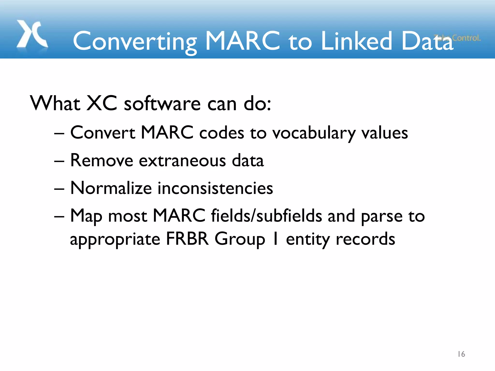 Converting MARC to Linked Data
What XC software can do:
– Convert MARC codes to vocabulary values
– Remove extraneous data
– Normalize inconsistencies
– Map most MARC fields/subfields and parse to
appropriate FRBR Group 1 entity records
16
 