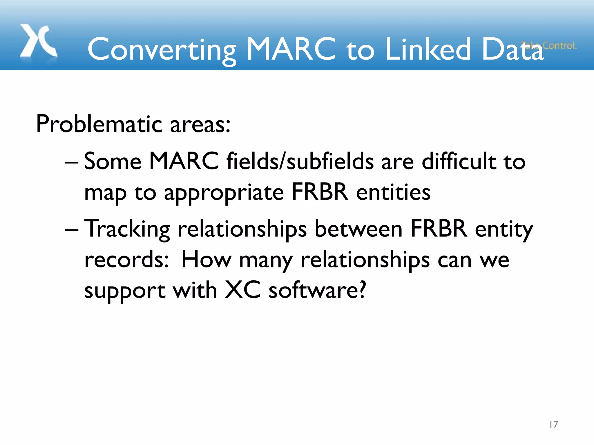 Converting MARC to Linked Data
Problematic areas:
– Some MARC fields/subfields are difficult to
map to appropriate FRBR entities
– Tracking relationships between FRBR entity
records: How many relationships can we
support with XC software?
17
 