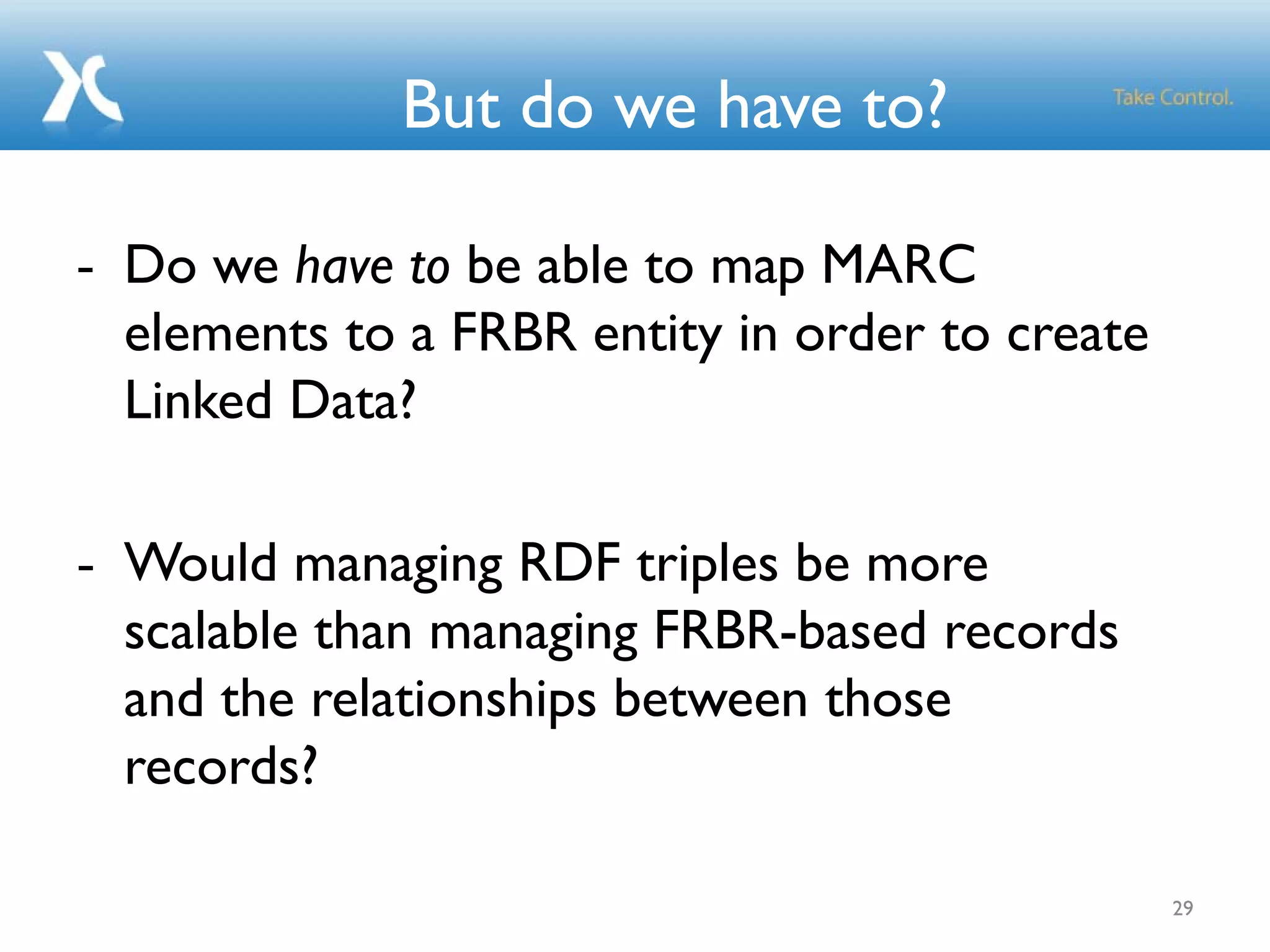 29
But do we have to?
- Do we have to be able to map MARC
elements to a FRBR entity in order to create
Linked Data?
- Would managing RDF triples be more
scalable than managing FRBR-based records
and the relationships between those
records?
 