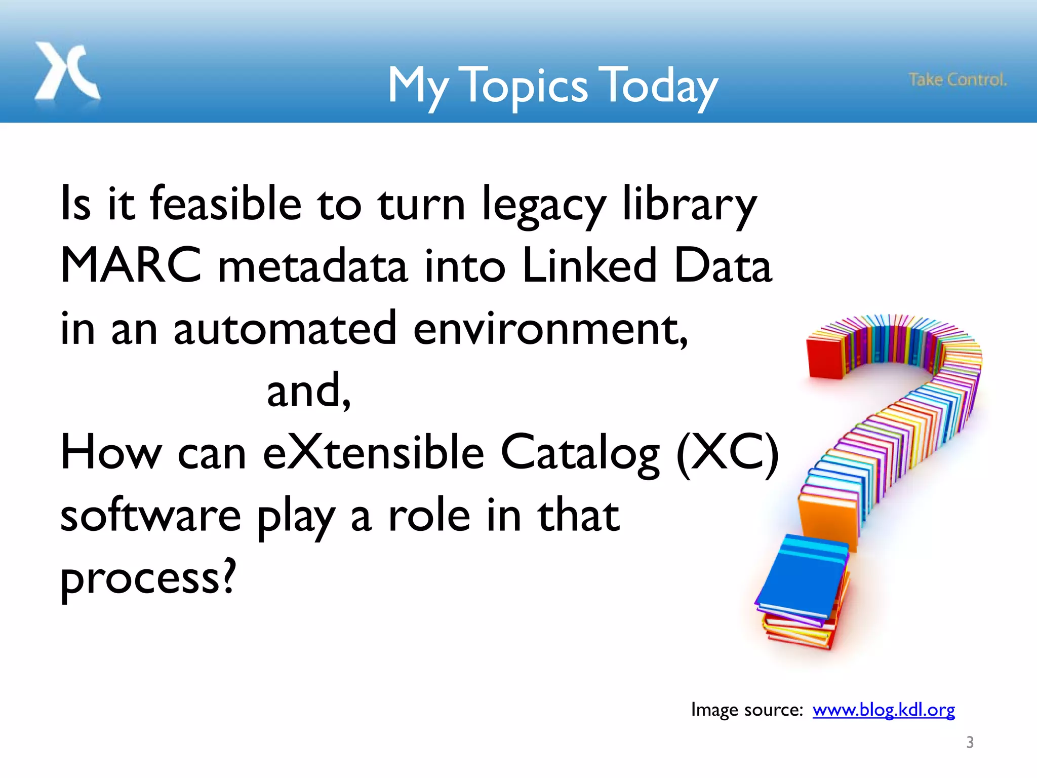 My Topics Today
3
Is it feasible to turn legacy library
MARC metadata into Linked Data
in an automated environment,
and,
How can eXtensible Catalog (XC)
software play a role in that
process?
Image source: www.blog.kdl.org
 