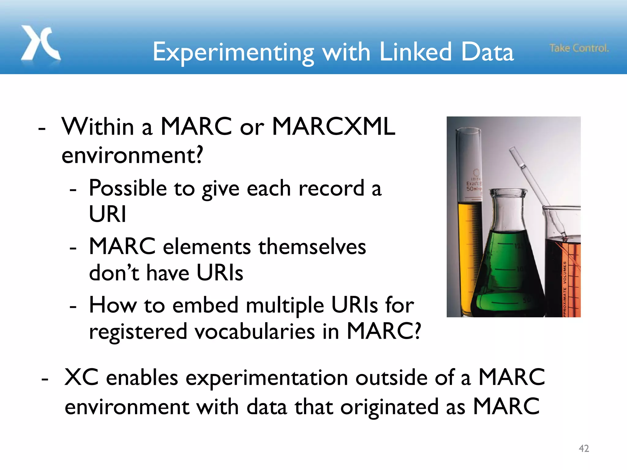 Experimenting with Linked Data
- Within a MARC or MARCXML
environment?
- Possible to give each record a
URI
- MARC elements themselves
don’t have URIs
- How to embed multiple URIs for
registered vocabularies in MARC?
42
- XC enables experimentation outside of a MARC
environment with data that originated as MARC
 