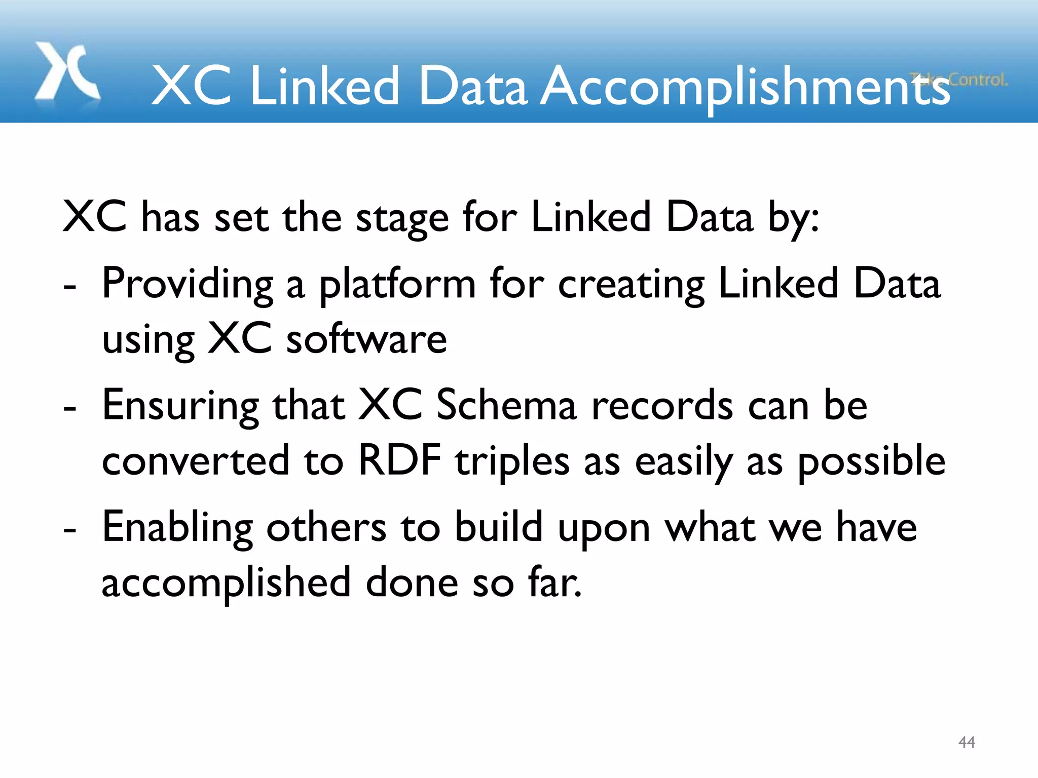 XC Linked Data Accomplishments
XC has set the stage for Linked Data by:
- Providing a platform for creating Linked Data
using XC software
- Ensuring that XC Schema records can be
converted to RDF triples as easily as possible
- Enabling others to build upon what we have
accomplished done so far.
44
 