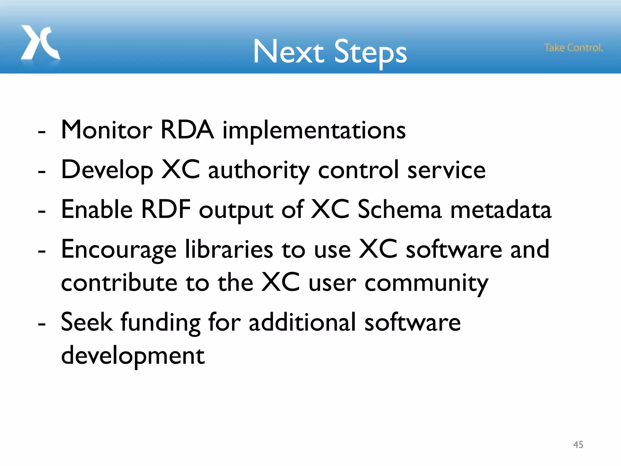 Next Steps
- Monitor RDA implementations
- Develop XC authority control service
- Enable RDF output of XC Schema metadata
- Encourage libraries to use XC software and
contribute to the XC user community
- Seek funding for additional software
development
45
 