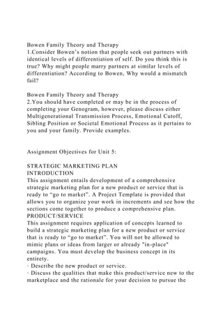 Bowen Family Theory and Therapy
1.Consider Bowen’s notion that people seek out partners with
identical levels of differentiation of self. Do you think this is
true? Why might people marry partners at similar levels of
differentiation? According to Bowen, Why would a mismatch
fail?
Bowen Family Theory and Therapy
2.You should have completed or may be in the process of
completing your Genogram, however, please discuss either
Multigenerational Transmission Process, Emotional Cutoff,
Sibling Position or Societal Emotional Process as it pertains to
you and your family. Provide examples.
Assignment Objectives for Unit 5:
STRATEGIC MARKETING PLAN
INTRODUCTION
This assignment entails development of a comprehensive
strategic marketing plan for a new product or service that is
ready to “go to market”. A Project Template is provided that
allows you to organize your work in increments and see how the
sections come together to produce a comprehensive plan.
PRODUCT/SERVICE
This assignment requires application of concepts learned to
build a strategic marketing plan for a new product or service
that is ready to “go to market”. You will not be allowed to
mimic plans or ideas from larger or already "in-place"
campaigns. You must develop the business concept in its
entirety.
· Describe the new product or service.
· Discuss the qualities that make this product/service new to the
marketplace and the rationale for your decision to pursue the
 