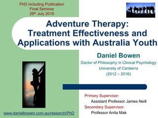Daniel Bowen
Doctor of Philosophy in Clinical Psychology
University of Canberra
(2012 – 2016)
Adventure Therapy:
Treatment Effectiveness and
Applications with Australian Youth
Primary Supervisor:
Assistant Professor James Neill
Secondary Supervisor:
Professor Anita Mak
PhD including Publication
Final Seminar
29th July 2016
www.danielbowen.com.au/research/PhD
 