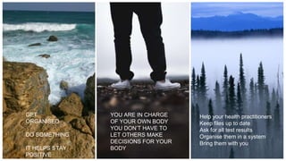 GET
ORGANISED
DO SOMETHING
IT HELPS STAY
POSITIVE
Help your health practitioners
Keep files up to date
Ask for all test results
Organise them in a system
Bring them with you
YOU ARE IN CHARGE
OF YOUR OWN BODY
YOU DON’T HAVE TO
LET OTHERS MAKE
DECISIONS FOR YOUR
BODY
 