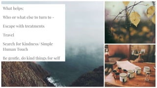 What helps:
Wh0 or what else to turn to -
Escape with treatments
Travel
Search for Kindness/ Simple
Human Touch
Be gentle, do kind things for self
 