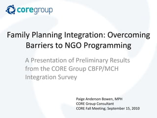 Family Planning Integration: Overcoming Barriers to NGO Programming A Presentation of Preliminary Results from the CORE Group CBFP/MCH Integration Survey Paige Anderson Bowen, MPH CORE Group Consultant CORE Fall Meeting; September 15, 2010 