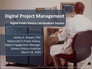 Digital Project Management
Digital Public History Lab Breakout Session
Ashley E. Bowen, PhD
Mellon/ACLS Public Fellow,
Digital Engagement Manager
Science History Institute
March 18, 2020
“Man Using a Computer Connected to a Beckman Optima XL-A Analytical Centrifuge,” 1990–1999. Beckman Historical Collection, Box 59, Folder 64. Science History Institute.
 