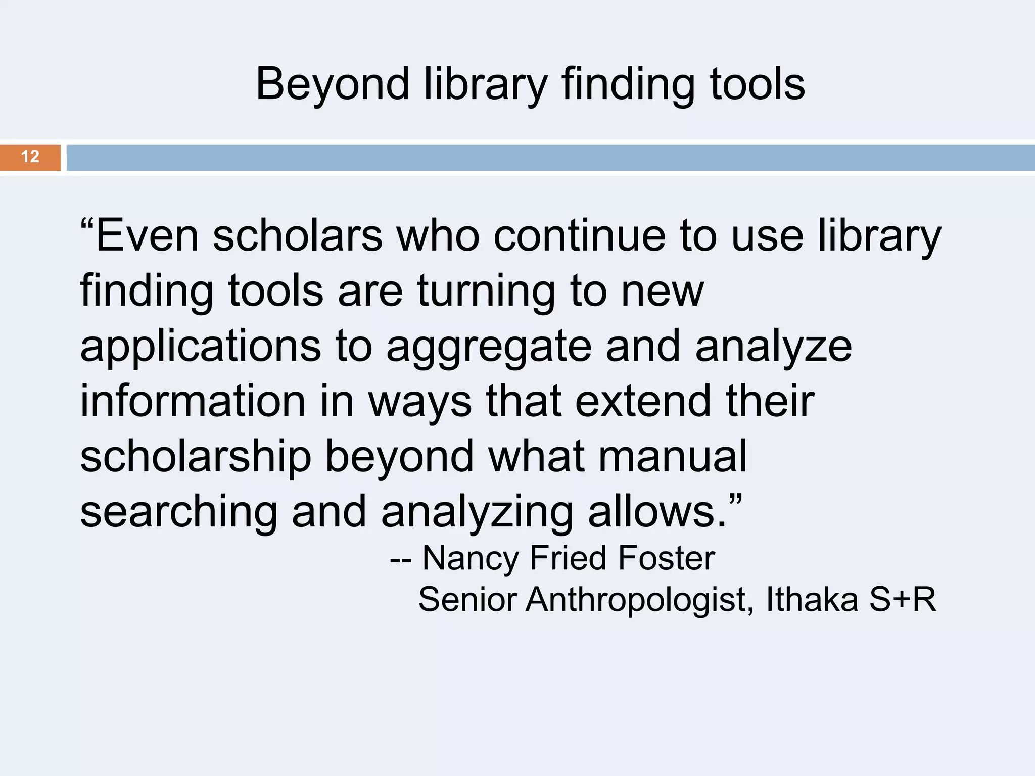 Beyond library finding tools
12

―Even scholars who continue to use library
finding tools are turning to new
applications to aggregate and analyze
information in ways that extend their
scholarship beyond what manual
searching and analyzing allows.‖
-- Nancy Fried Foster
Senior Anthropologist, Ithaka S+R

 