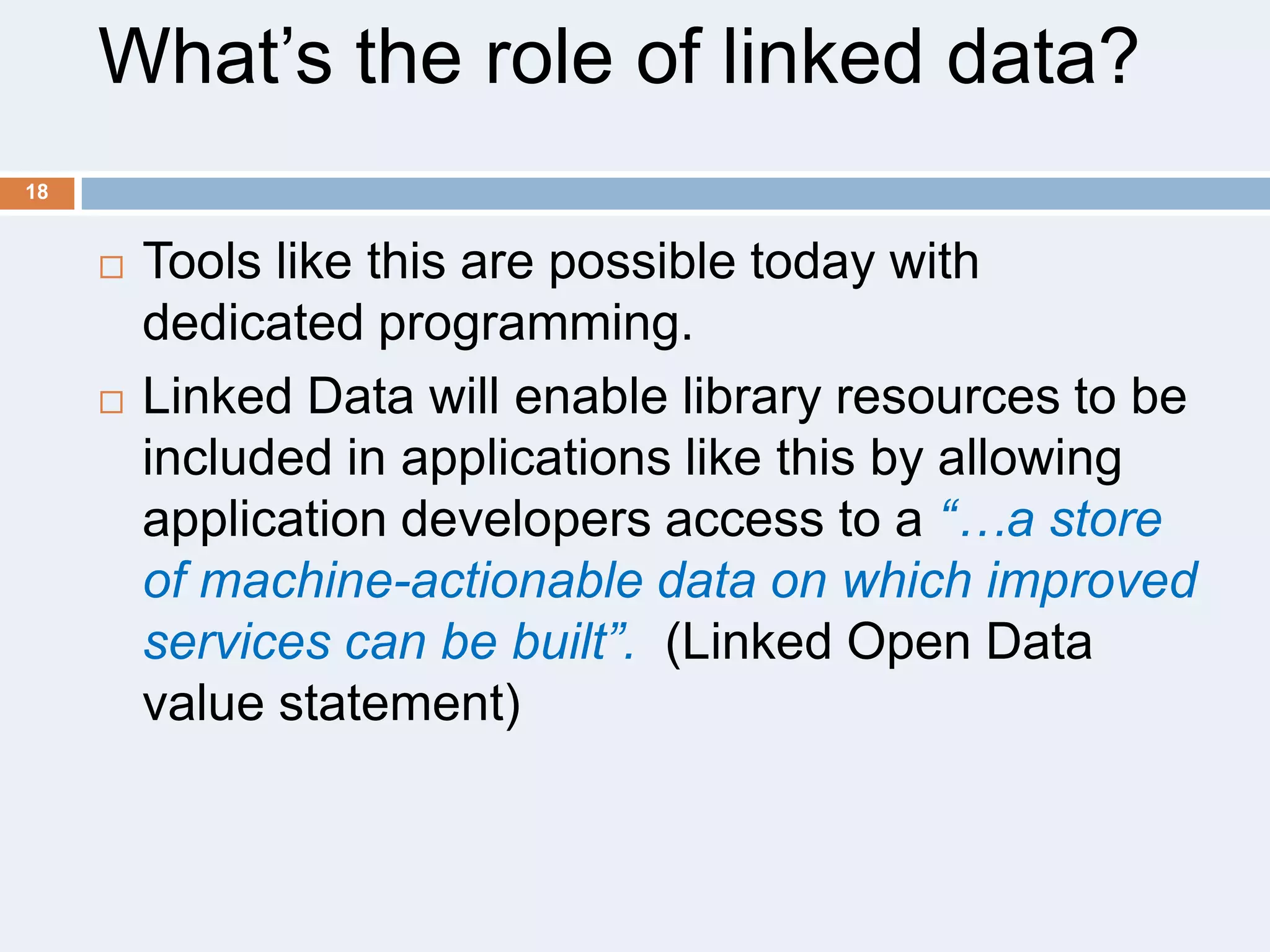 What’s the role of linked data?
18





Tools like this are possible today with
dedicated programming.
Linked Data will enable library resources to be
included in applications like this by allowing
application developers access to a “…a store
of machine-actionable data on which improved
services can be built”. (Linked Open Data
value statement)

 
