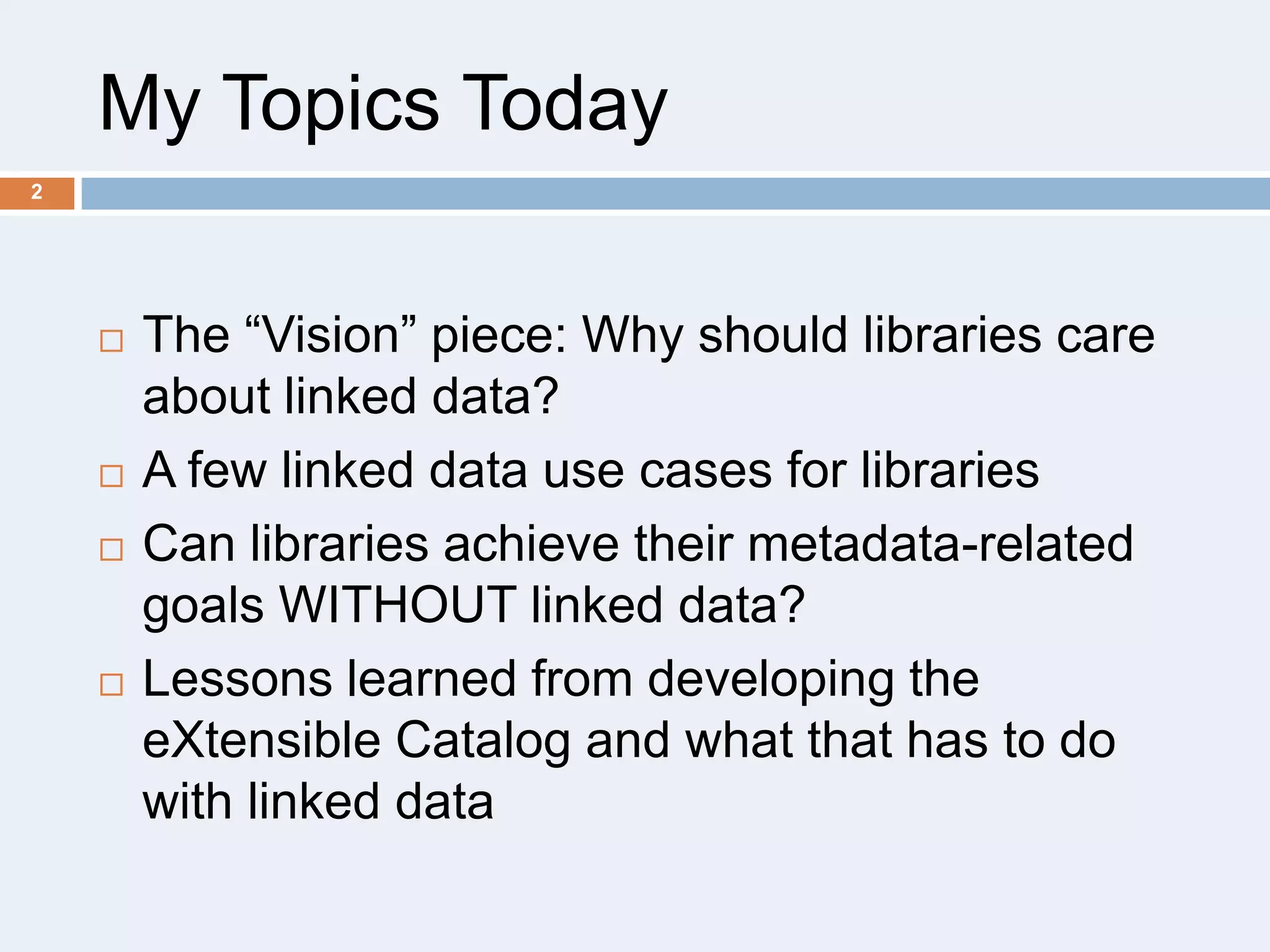 My Topics Today
2








The ―Vision‖ piece: Why should libraries care
about linked data?
A few linked data use cases for libraries
Can libraries achieve their metadata-related
goals WITHOUT linked data?
Lessons learned from developing the
eXtensible Catalog and what that has to do
with linked data

 