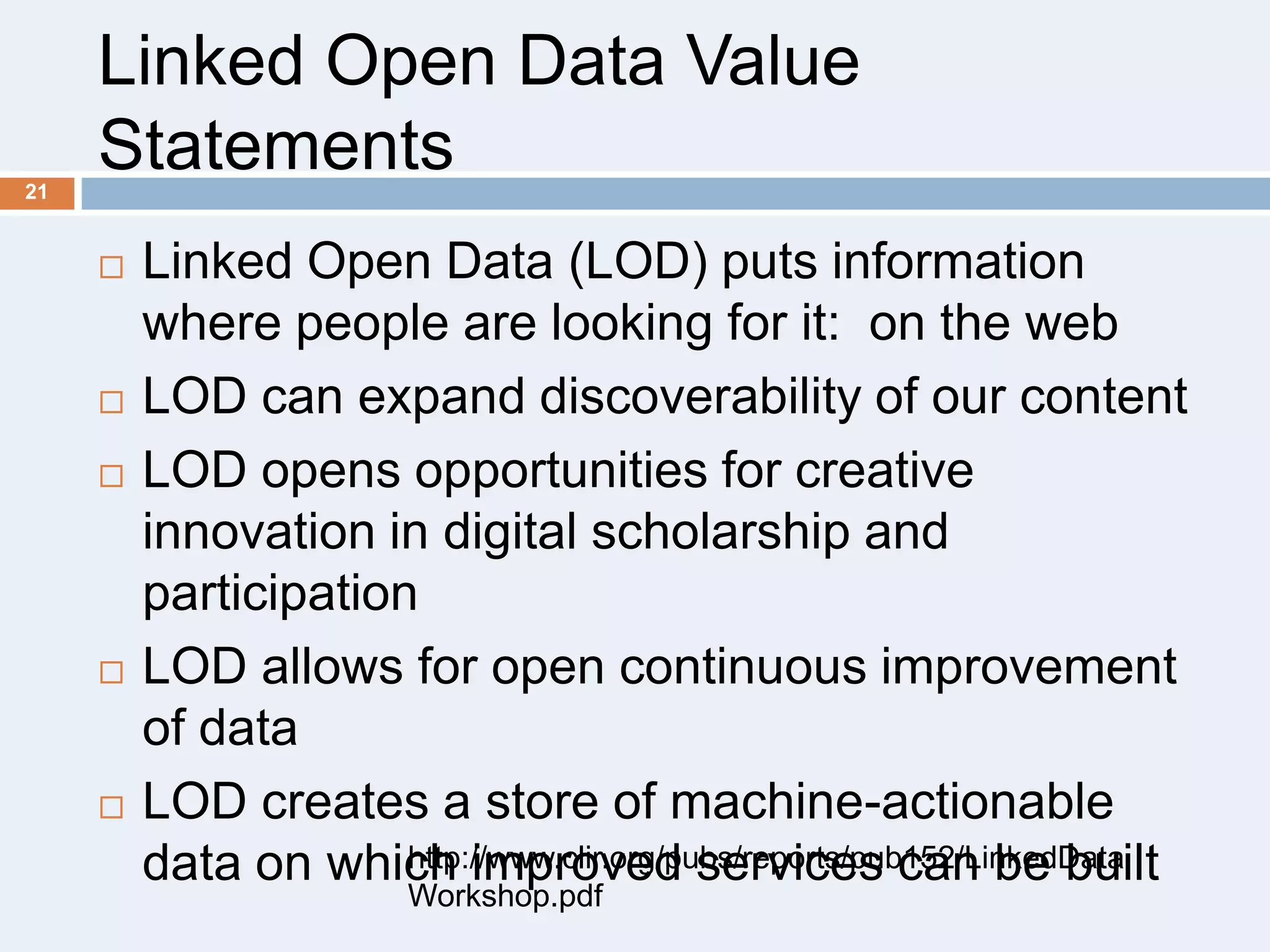 Linked Open Data Value
Statements
21










Linked Open Data (LOD) puts information
where people are looking for it: on the web
LOD can expand discoverability of our content
LOD opens opportunities for creative
innovation in digital scholarship and
participation
LOD allows for open continuous improvement
of data
LOD creates a store of machine-actionable
http://www.clir.org/pubs/reports/pub152/LinkedData
data on which improved services can be built
Workshop.pdf

 