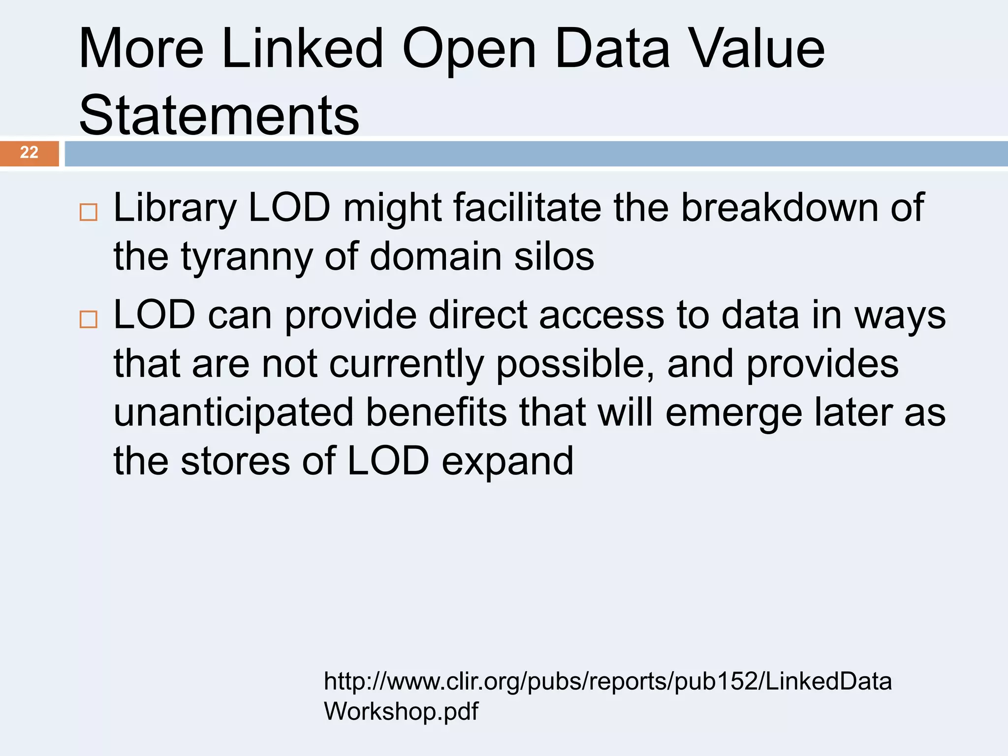 More Linked Open Data Value
Statements
22





Library LOD might facilitate the breakdown of
the tyranny of domain silos
LOD can provide direct access to data in ways
that are not currently possible, and provides
unanticipated benefits that will emerge later as
the stores of LOD expand

http://www.clir.org/pubs/reports/pub152/LinkedData
Workshop.pdf

 